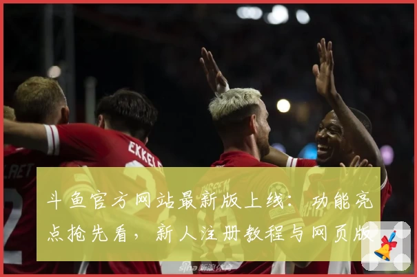 斗鱼官方网站最新版上线：功能亮点抢先看，新人注册教程与网页版使用全解析