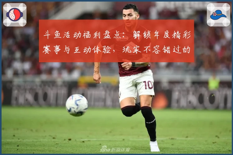 斗鱼活动福利盘点：解锁年度精彩赛事与互动体验，玩家不容错过的福利指南