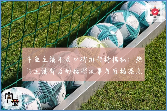 斗鱼主播年度口碑排行榜揭秘：热门主播背后的精彩故事与直播亮点