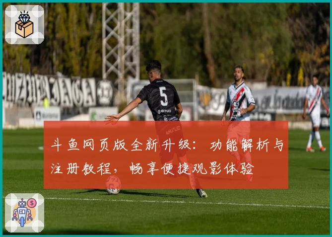 斗鱼网页版全新升级：功能解析与注册教程，畅享便捷观影体验