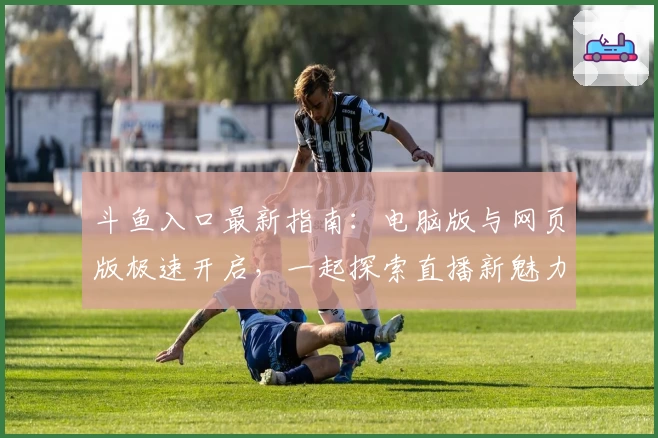 斗鱼入口最新指南:电脑版与网页版极速开启,一起探索直播新魅力