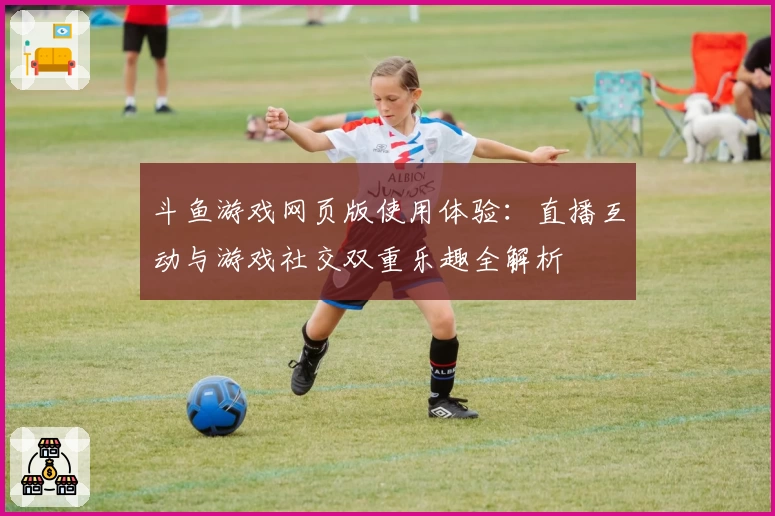 斗鱼游戏网页版使用体验：直播互动与游戏社交双重乐趣全解析