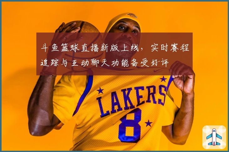 斗鱼篮球直播新版上线，实时赛程追踪与互动聊天功能备受好评
