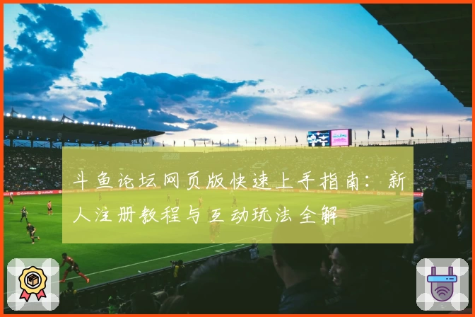 斗鱼论坛网页版快速上手指南:新人注册教程与互动玩法全解