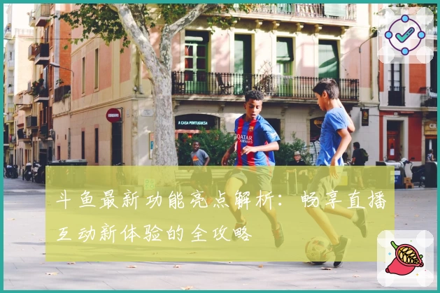 斗鱼最新功能亮点解析：畅享直播互动新体验的全攻略