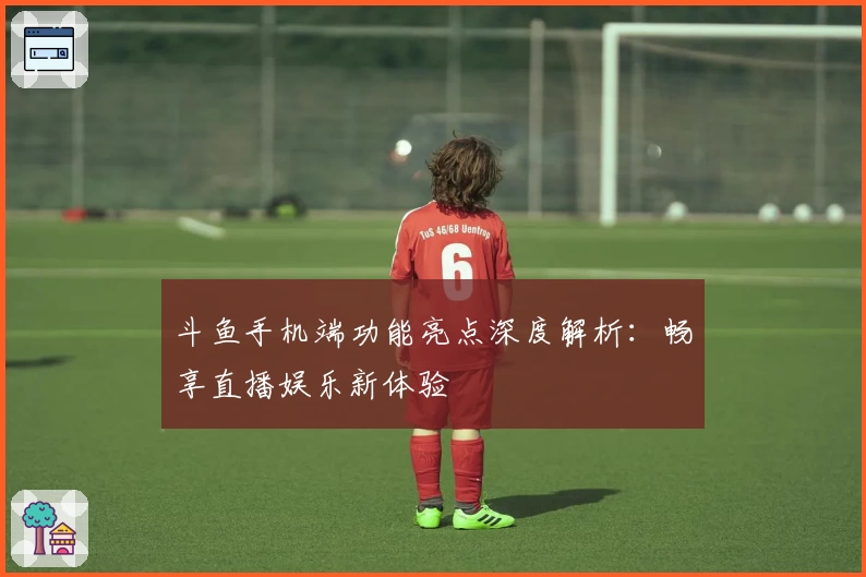 斗鱼手机端功能亮点深度解析：畅享直播娱乐新体验