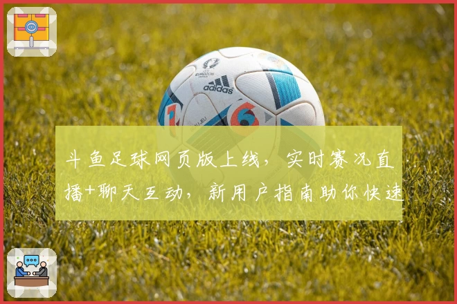 斗鱼足球网页版上线，实时赛况直播+聊天互动，新用户指南助你快速上手