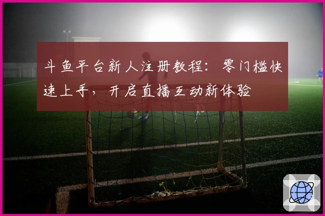 斗鱼平台新人注册教程：零门槛快速上手，开启直播互动新体验