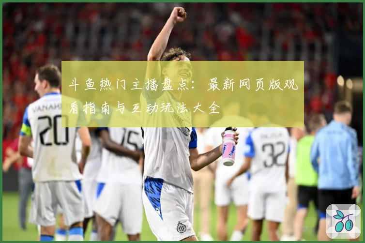 斗鱼热门主播盘点：最新网页版观看指南与互动玩法大全