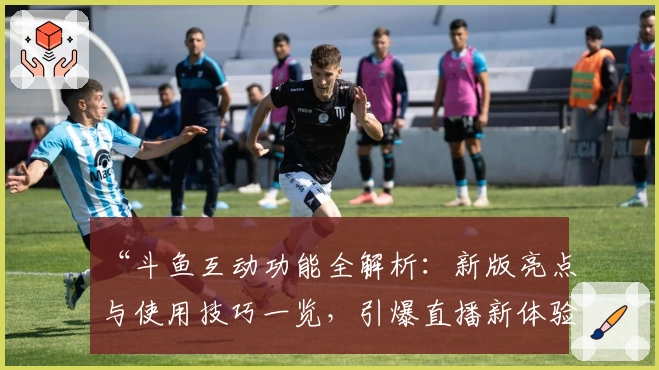 “斗鱼互动功能全解析：新版亮点与使用技巧一览，引爆直播新体验！”