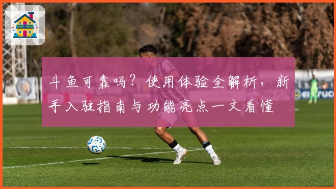 斗鱼可靠吗？使用体验全解析，新手入驻指南与功能亮点一文看懂