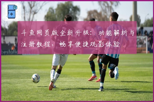 斗鱼网页版全新升级：功能解析与注册教程，畅享便捷观影体验