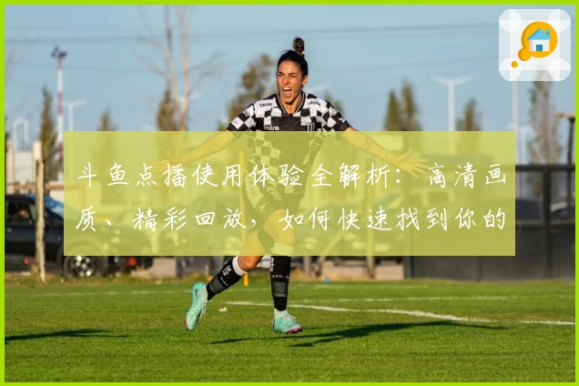 斗鱼点播使用体验全解析：高清画质、精彩回放，如何快速找到你的心仪节目