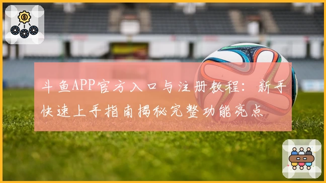 斗鱼APP官方入口与注册教程：新手快速上手指南揭秘完整功能亮点