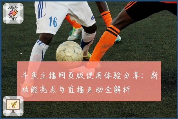 斗鱼主播网页版使用体验分享:新功能亮点与直播互动全解析