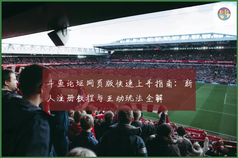 斗鱼论坛网页版快速上手指南:新人注册教程与互动玩法全解