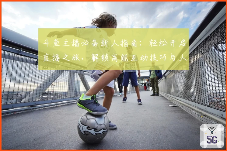 斗鱼主播必备新人指南:轻松开启直播之旅,解锁高能互动技巧与人气增长秘籍