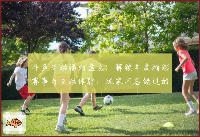 斗鱼活动福利盘点：解锁年度精彩赛事与互动体验，玩家不容错过的福利指南