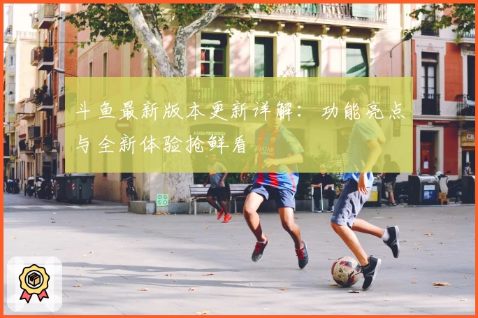 斗鱼最新版本更新详解：功能亮点与全新体验抢鲜看