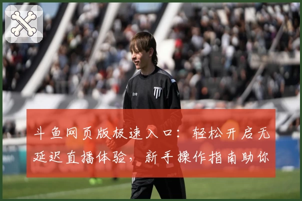 斗鱼网页版极速入口：轻松开启无延迟直播体验，新手操作指南助你快速上手