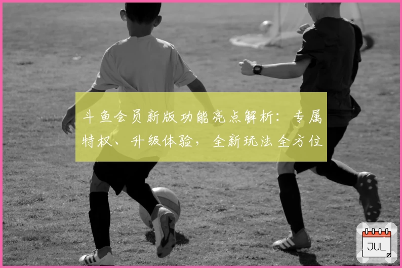 斗鱼会员新版功能亮点解析：专属特权、升级体验，全新玩法全方位揭秘
