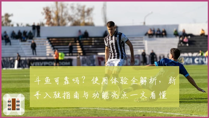 斗鱼可靠吗？使用体验全解析，新手入驻指南与功能亮点一文看懂