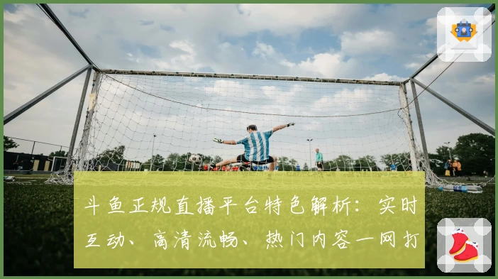 斗鱼正规直播平台特色解析：实时互动、高清流畅、热门内容一网打尽