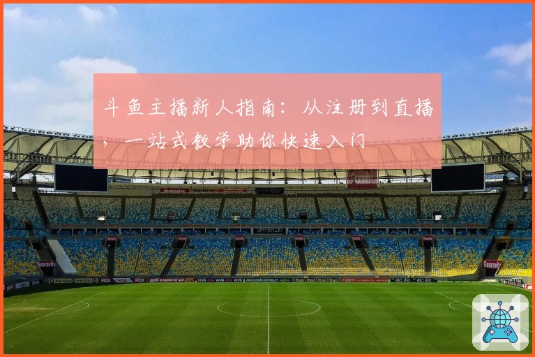 斗鱼主播新人指南：从注册到直播，一站式教学助你快速入门