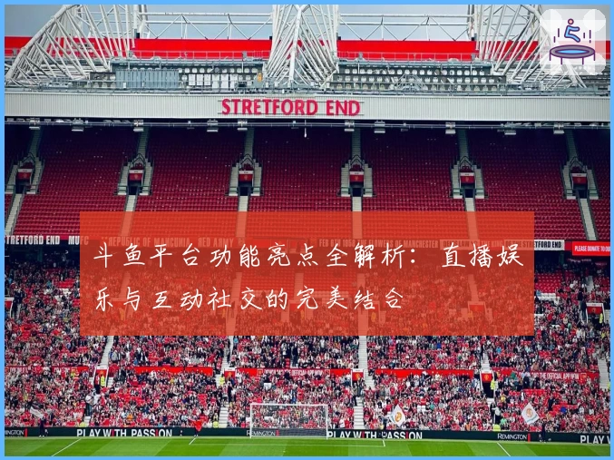 斗鱼平台功能亮点全解析:直播娱乐与互动社交的完美结合