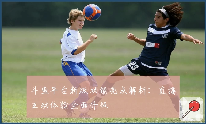 斗鱼平台新版功能亮点解析：直播互动体验全面升级