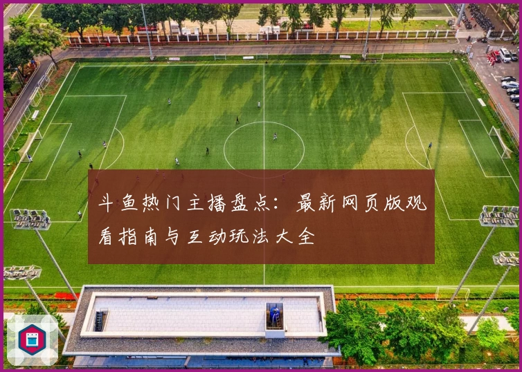 斗鱼热门主播盘点：最新网页版观看指南与互动玩法大全