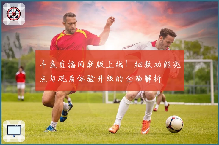 斗鱼直播间新版上线！细数功能亮点与观看体验升级的全面解析
