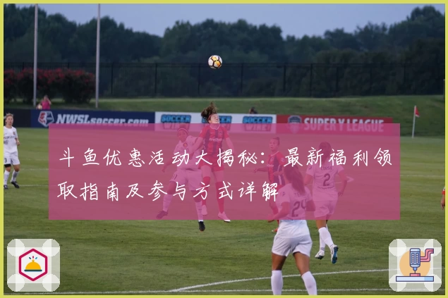 斗鱼优惠活动大揭秘：最新福利领取指南及参与方式详解