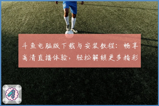 斗鱼电脑版下载与安装教程：畅享高清直播体验，轻松解锁更多精彩内容