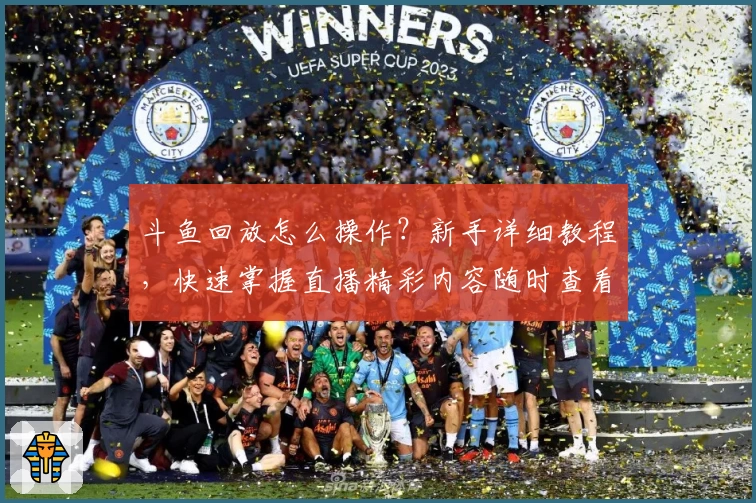 斗鱼回放怎么操作？新手详细教程，快速掌握直播精彩内容随时查看技巧