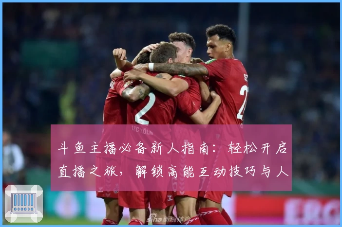 斗鱼主播必备新人指南：轻松开启直播之旅，解锁高能互动技巧与人气增长秘籍