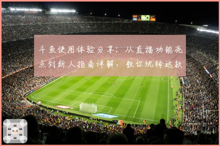 斗鱼使用体验分享：从直播功能亮点到新人指南详解，教你玩转这款热门平台