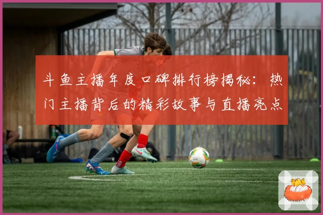 斗鱼主播年度口碑排行榜揭秘：热门主播背后的精彩故事与直播亮点