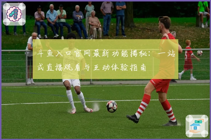 斗鱼入口官网最新功能揭秘：一站式直播观看与互动体验指南