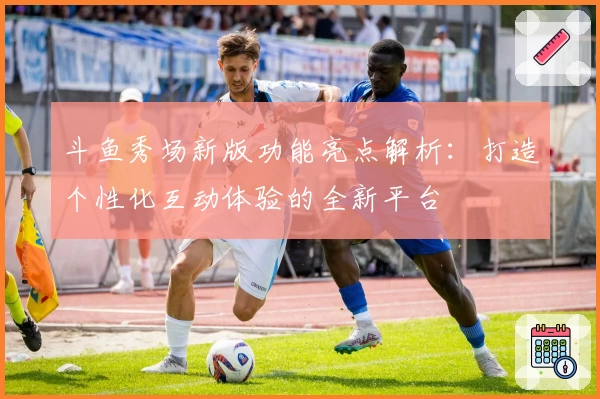 斗鱼秀场新版功能亮点解析：打造个性化互动体验的全新平台