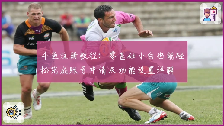 斗鱼注册教程：零基础小白也能轻松完成账号申请及功能设置详解