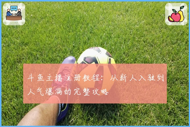 斗鱼主播注册教程：从新人入驻到人气爆满的完整攻略