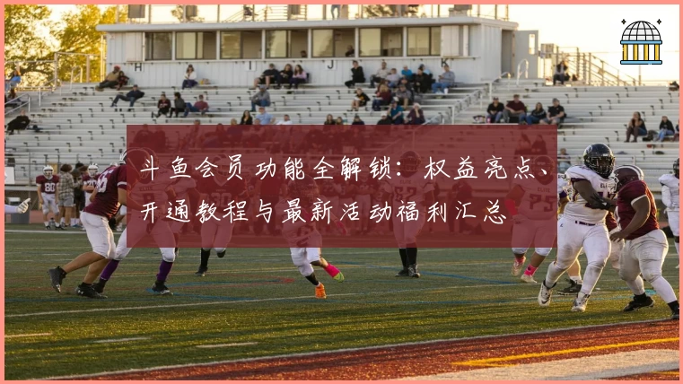 斗鱼会员功能全解锁：权益亮点、开通教程与最新活动福利汇总