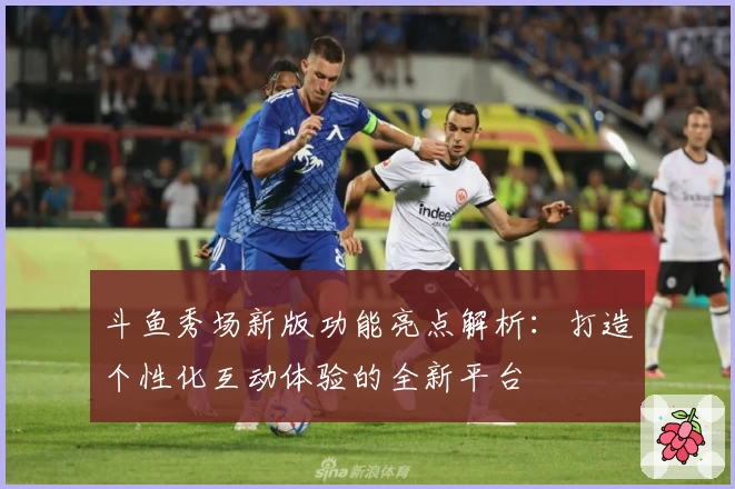 斗鱼秀场新版功能亮点解析：打造个性化互动体验的全新平台