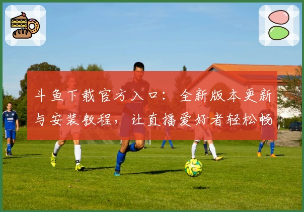 斗鱼下载官方入口：全新版本更新与安装教程，让直播爱好者轻松畅享娱乐体验