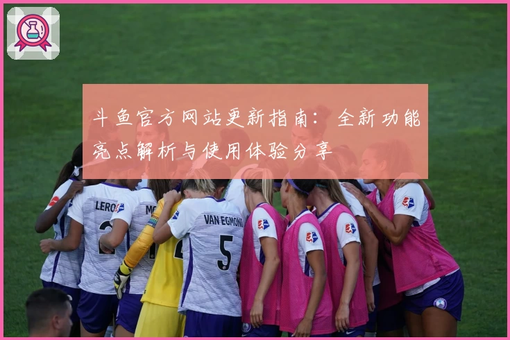 斗鱼官方网站更新指南：全新功能亮点解析与使用体验分享