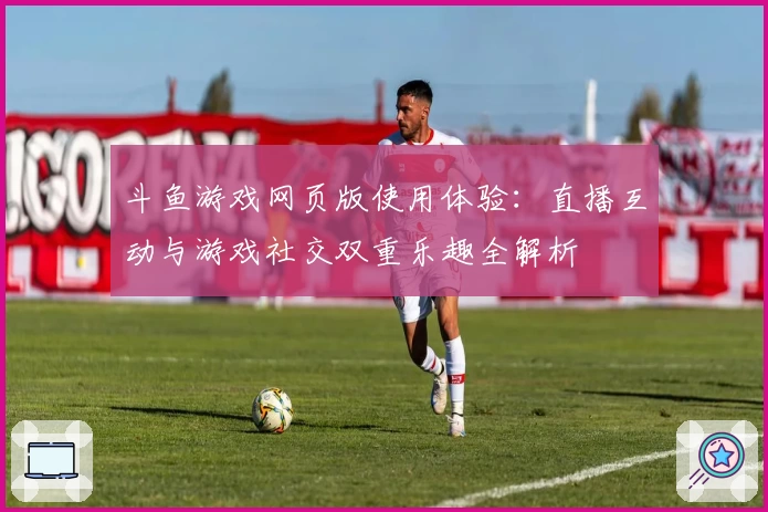 斗鱼游戏网页版使用体验：直播互动与游戏社交双重乐趣全解析