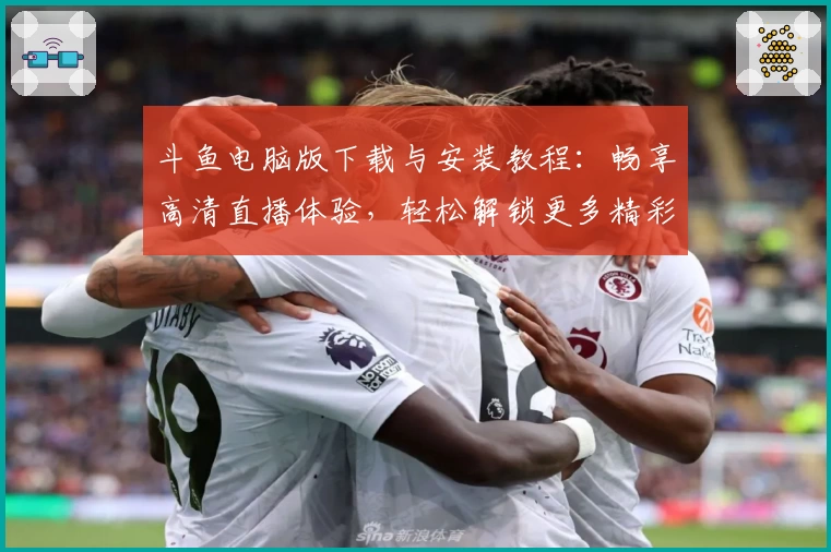 斗鱼电脑版下载与安装教程：畅享高清直播体验，轻松解锁更多精彩内容