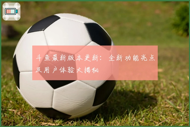 斗鱼最新版本更新：全新功能亮点及用户体验大揭秘