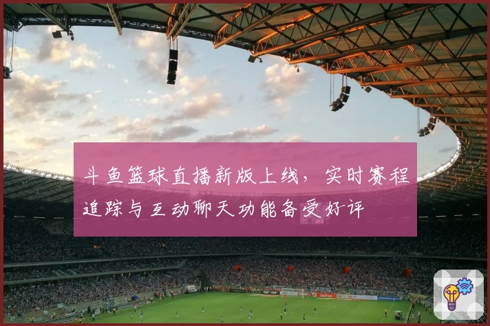 斗鱼篮球直播新版上线，实时赛程追踪与互动聊天功能备受好评